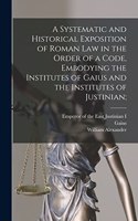 Systematic and Historical Exposition of Roman Law in the Order of a Code, Embodying the Institutes of Gaius and the Institutes of Justinian;