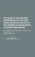 The Cause of the Supposed Proper Motion of the Fixed Stars, and an Explanation of the Apparent Acceleration of the Moon's Mean Motion; With Other Problems in Astronomy. a Sequel to the Glacial Epoch: (English)