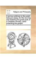 A Serious Address to the Pulpit; Being an Essay, for the Reviving and Restoring the Great Work of a Christian Ministry, Call'd Preaching the Gospel.