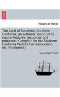 The Land of Sunshine. Southern California; An Authentic Record of Its Natural Features, Resources and Prospects. Compiled for the Southern California World's Fair Association, Etc. [Illustrated.]