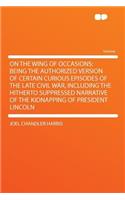 On the Wing of Occasions; Being the Authorized Version of Certain Curious Episodes of the Late Civil War, Including the Hitherto Suppressed Narrative of the Kidnapping of President Lincoln
