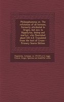 Philosophumena; Or, the Refutation of All Heresies, Formerly Attributed to Origen, But Now to Hippolytus, Bishop and Martyr, Who Flourished about 220 A.D. Translated from the Text of Cruice