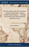 Life and Acts of the Most Victorious Conqueror Robert Bruce, King of Scotland. By John Barbour, ... Carefully Corrected From the Edition Printed by Andro Hart in 1620