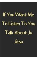 If You Want Me To Listen To You Talk About Ju Jitsu: Lined Journal, 120 Pages, 6 x 9, Funny Ju Jitsu Gift Idea, Black Matte Finish (If You Want Me To Listen To You Talk About Ju Jitsu Journal)