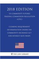 Clearing Requirement Determination Under the Commodity Exchange ACT for Interest Rate Swaps (Us Commodity Futures Trading Commission Regulation) (Cftc) (2018 Edition)