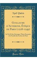 Guillaume d'Auvergne, ï¿½vï¿½que de Paris (1228-1249): Sa Vie Et Ses Ouvrages; Thï¿½se Presentï¿½e ï¿½ La Facultï¿½ Des Lettres de Paris (Classic Reprint): Sa Vie Et Ses Ouvrages; Thï¿½se Presentï¿½e ï¿½ La Facultï¿½ Des Lettres de Paris (Classic Reprint)