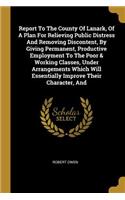 Report To The County Of Lanark, Of A Plan For Relieving Public Distress And Removing Discontent, By Giving Permanent, Productive Employment To The Poor & Working Classes, Under Arrangements Which Will Essentially Improve Their Character, And