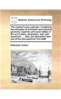 The mariner's new calendar. Containing the principles of arithmetic and practical geometry, together with exact tables of the sun's place, declination, and right ascension. ... Also, the description and use of the sea-quadrant, fore-staff