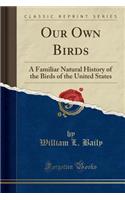 Our Own Birds: A Familiar Natural History of the Birds of the United States (Classic Reprint)