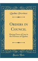 Orders in Council: Having Force of Law in the Province of Quebec (Classic Reprint)