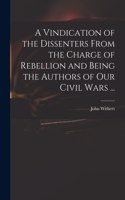 Vindication of the Dissenters From the Charge of Rebellion and Being the Authors of Our Civil Wars ...