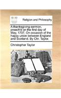 A Thanksgiving-Sermon, Preach'd on the First Day of May, 1707. on Occasion of the Happy Union Between England and Scotland. by Chr. Taylor.