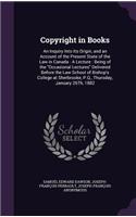 Copyright in Books: An Inquiry Into Its Origin, and an Account of the Present State of the Law in Canada: A Lecture: Being of the Occasional Lectures Delivered Before t