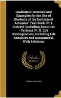 Graduated Exercises and Examples for the Use of Students of the Institute of Actuaries' Text-book. Pt. I. Interest (including Annuities - Certain). Pt. II. Life Contingencies ( Including Life Annuities and Assurances). With Solutions