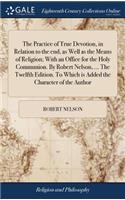 The Practice of True Devotion, in Relation to the End, as Well as the Means of Religion; With an Office for the Holy Communion. by Robert Nelson, ... the Twelfth Edition. to Which Is Added the Character of the Author