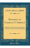 Remarks of Charles F. Sibbald: In Relation to His Claim for Indemnity on the Government of the United States (Classic Reprint)