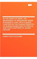 In the Heart of India: Or, Beginnings of Missionary Work in Bundela Land, with a Short Chapter on the Characteristics of Bundelkhand and Its People, and Four Chapters of Jhansi History