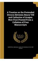 A Treatise on the Pretended Divorce Between Henry VIII and Catharine of Aragon. Now First Printed from a Collation of Four Manuscripts