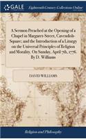 Sermon Preached at the Opening of a Chapel in Margaret-Street, Cavendish-Square; and the Introduction of a Liturgy on the Universal Principles of Religion and Morality. On Sunday, April 7th, 1776. By D. Williams