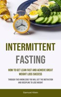 Intermittent Fasting: How To Get Lean Fast And Achieve Great Weight Loss Success (Through This Knowledge You Will Get The Motivation And Discipline To Lose Weight)