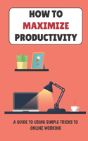 How To Maximize Productivity: A Guide To Using Simple Tricks To Online Working: Maximize Productivity