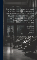 Municipal Corporations Act, 1882, and Provisions of the Ballot Act and Corrupt Practices Prevention Acts Applicable to Municipal Elections, and Other Statutes