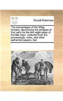 The miscarriages of the Whig-ministry, discovering the intrigues of that party for the first eight years of the late reign: collected from the proceedings, votes, and other authentick papers, 3ed