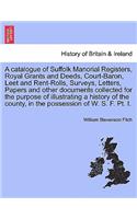 Catalogue of Suffolk Manorial Registers, Royal Grants and Deeds, Court-Baron, Leet and Rent-Rolls, Surveys, Letters, Papers and Other Documents Collected for the Purpose of Illustrating a History of the County, in the Possession of W. S. F. PT. I.