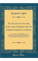 An Account of the Life and Character of Christopher Ludwick: Late Citizen of Philadelphia, and Baker-General of the Army of the United States During the Revolutionary War (Classic Reprint): Late Citizen of Philadelphia, and Baker-General of the Army of the United States During the Revolutionary War (Classic Reprint)