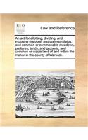 An ACT for Allotting, Dividing, and Inclosing the Open and Common Fields, and Common or Commonable Meadows, Pastures, Lands, and Grounds, and Common or Waste Land of and Within the Manor in the County of Warwick.