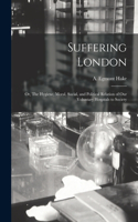 Suffering London; or, The Hygiene, Moral, Social, and Political Relation of Our Voluntary Hospitals to Society