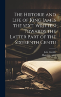 Historie and Life of King James the Sext. Written Towards the Latter Part of the Sixteenth Centu