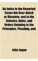 An Index to the Reported Cases Not Over-Ruled or Obsolete, and to the Statutes, Rules, and Orders Relating to the Principles, Pleading, and: (English)