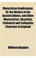 Monasticon Anglicanum, Or, the History of the Ancient Abbies, and Other Monasteries, Hospitals, Cathedral and Collegiate Churches in England: (English)