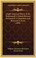 Ought American Slavery to Be Perpetuated? a Debate Between Reverend W. G. Brownlow and Reverend A. Pryne (1858)