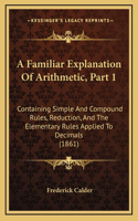 A Familiar Explanation Of Arithmetic, Part 1: Containing Simple And Compound Rules, Reduction, And The Elementary Rules Applied To Decimals (1861)