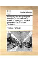 An Inquiry Into the Principles and Limits of Taxation as a Branch of Moral and Political Philosophy; By Thomas Percival, ...: (English)