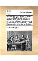 Miscellanies. (Viz.) a copy of verses, composed by Thomas Hoghton, of Hoghton, Esq; when he was driven off from his estate at Hoghton. Also a speech, made to King James, ... And likewise notes of the diet at Hoghton