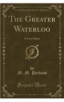 The Greater Waterloo: A Love Story (Classic Reprint)