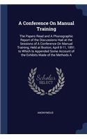 Conference On Manual Training: The Papers Read and A Phonographic Report of the Discussions Had at the Sessions of A Conference On Manual Training, Held at Boston, April 8-11, 189