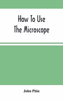 How To Use The Microscope; Being Practical Hints On The Selection And Use Of That Instrument, Intended For Beginners