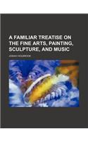 A Familiar Treatise on the Fine Arts, Painting, Sculpture, and Music