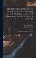 Lectures of Sir Astley Cooper, Bart. F.R.S. Surgeon to the King, &c. &c. on the Principles and Practice of Surgery: With Additional Notes and Cases; v.1