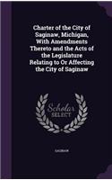 Charter of the City of Saginaw, Michigan, With Amendments Thereto and the Acts of the Legislature Relating to Or Affecting the City of Saginaw