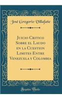 Juicio Critico Sobre El Laudo En La Cuestion Limites Entre Venezuela Y Colombia (Classic Reprint)