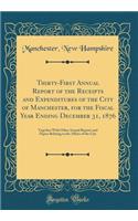 Thirty-First Annual Report of the Receipts and Expenditures of the City of Manchester, for the Fiscal Year Ending December 31, 1876: Together With Other Annual Reports and Papers Relating to the Affairs of the City (Classic Reprint)