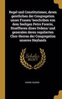 Regel und Constitutiones, deren geistlichen der Congregation unser Frauen/ beschriben von dem Seeligen Petro Forerio, Stueffteren dises Ordens/ und generalen deren regulierten Chor-Herren der Congregation unseres Heylands