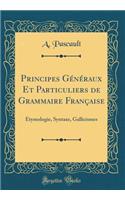 Principes Gï¿½nï¿½raux Et Particuliers de Grammaire Franï¿½aise: Etymologie, Syntaxe, Gallicismes (Classic Reprint)