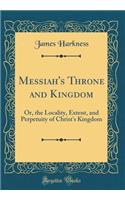 Messiah's Throne and Kingdom: Or, the Locality, Extent, and Perpetuity of Christ's Kingdom (Classic Reprint)