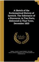 A Sketch of the Ecclesiastical History of Ipswich. the Substance of a Discourse, in Two Parts, Delivered in That Town, December 1820
